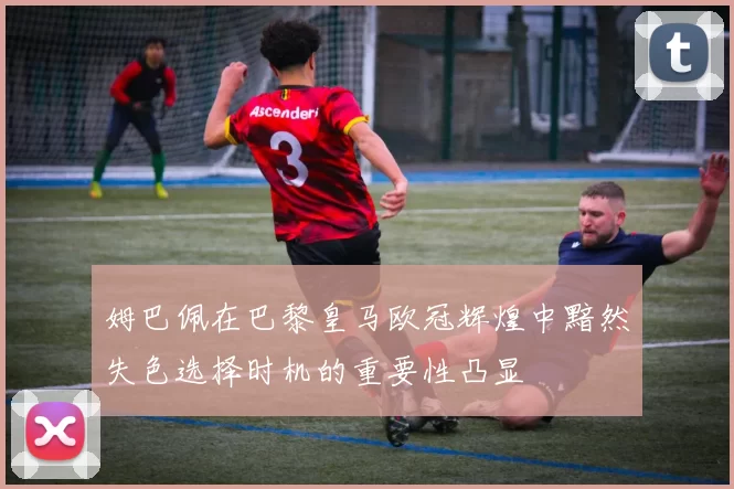 姆巴佩在巴黎皇马欧冠辉煌中黯然失色选择时机的重要性凸显