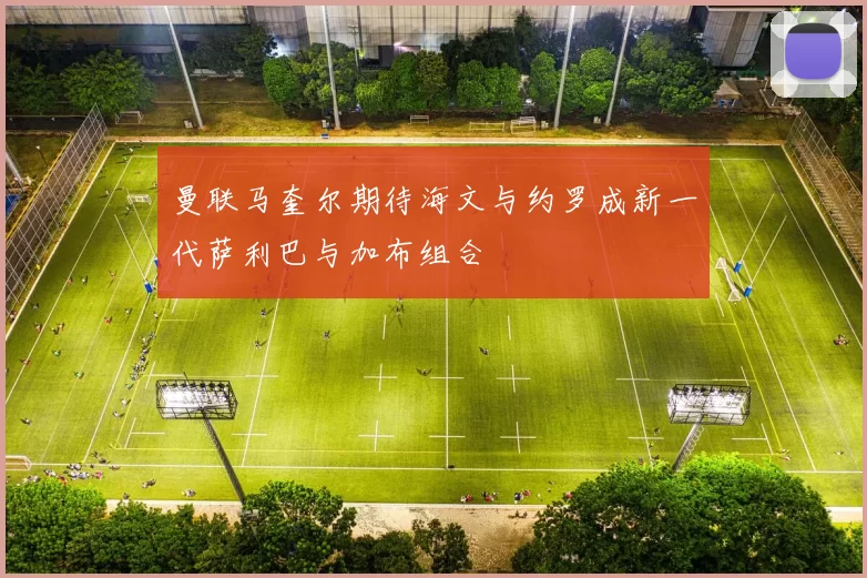 曼联马奎尔期待海文与约罗成新一代萨利巴与加布组合