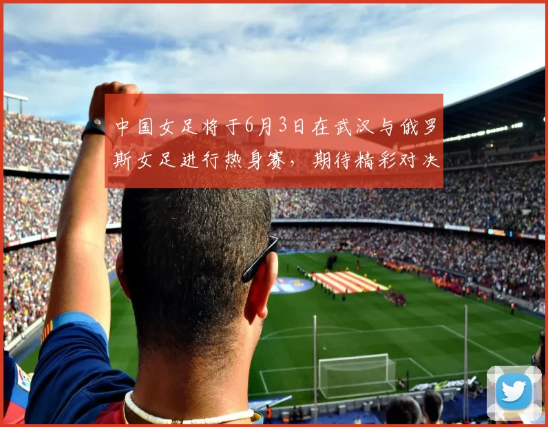 中国女足将于6月3日在武汉与俄罗斯女足进行热身赛，期待精彩对决