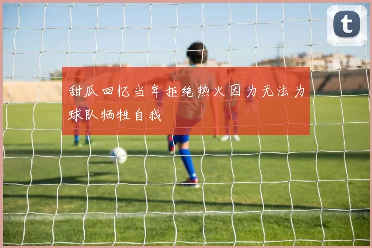甜瓜回忆当年拒绝热火因为无法为球队牺牲自我