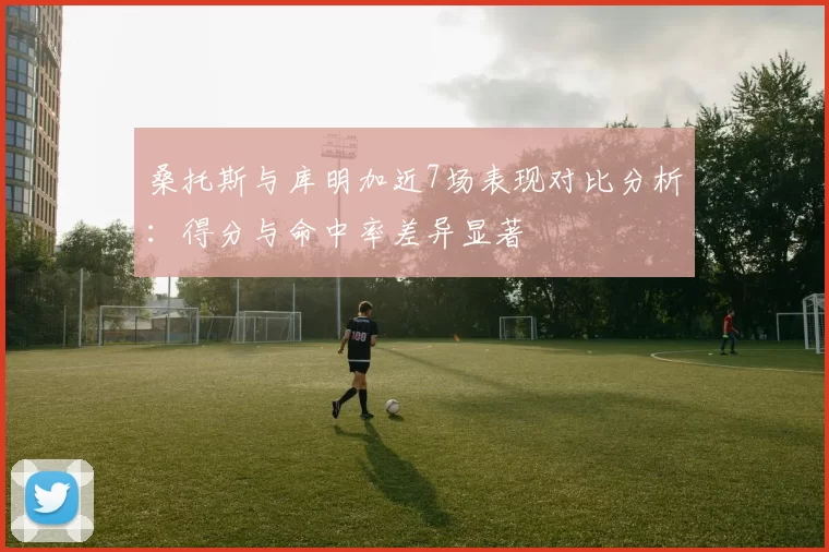 桑托斯与库明加近7场表现对比分析：得分与命中率差异显著