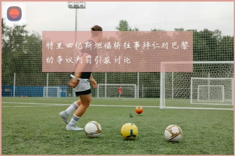 特里回忆斯坦福桥往事拜仁对巴黎的争议判罚引发讨论