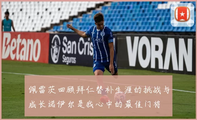 佩雷茨回顾拜仁替补生涯的挑战与成长诺伊尔是我心中的最佳门将