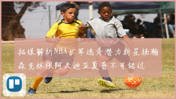 拓媒解析NBA扩军选秀潜力新星杨瀚森克林根阿夫迪亚夏普不可错过