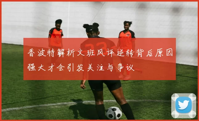 香波特解析文班风评逆转背后原因强大才会引发关注与争议