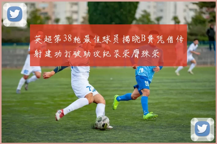 英超第38轮最佳球员揭晓B费凭借传射建功打破助攻纪录荣膺殊荣