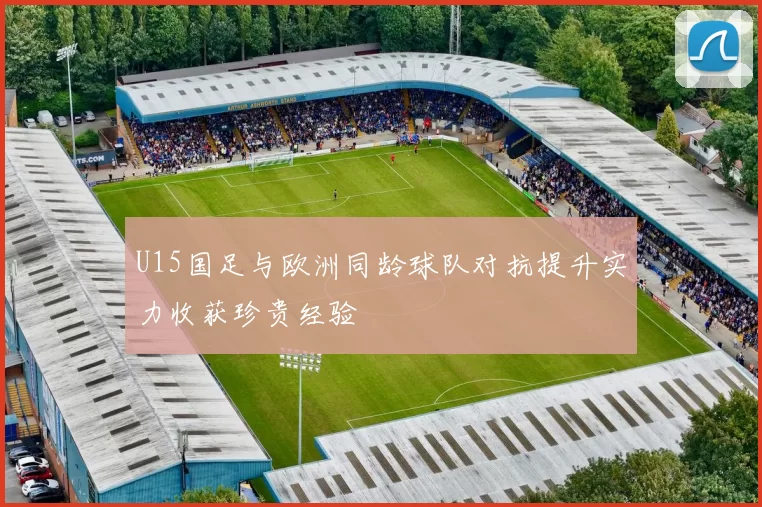 U15国足与欧洲同龄球队对抗提升实力收获珍贵经验