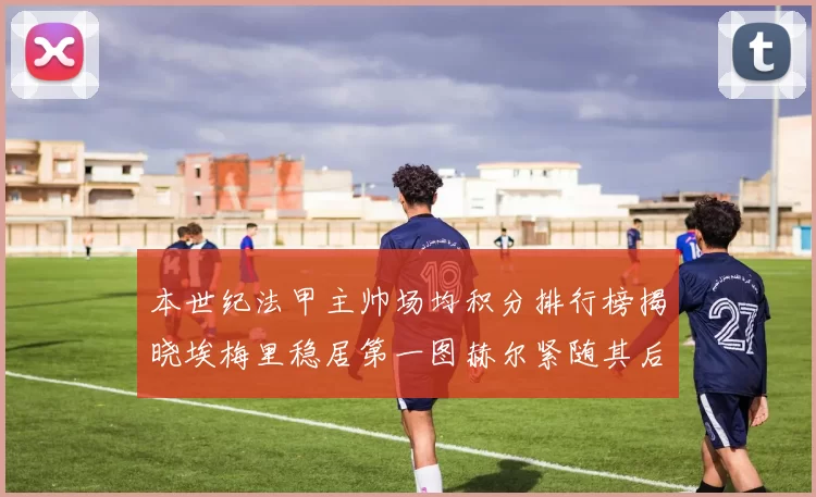 本世纪法甲主帅场均积分排行榜揭晓埃梅里稳居第一图赫尔紧随其后