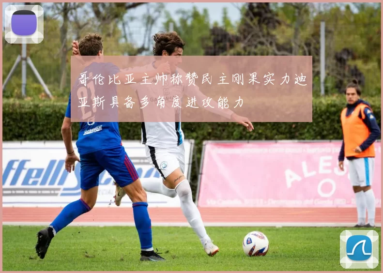 哥伦比亚主帅称赞民主刚果实力迪亚斯具备多角度进攻能力