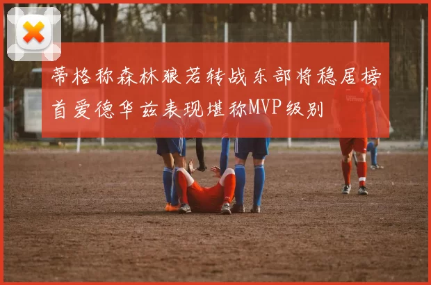 蒂格称森林狼若转战东部将稳居榜首爱德华兹表现堪称MVP级别