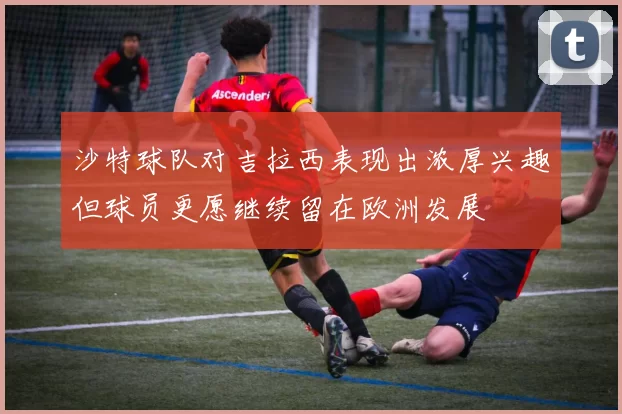 沙特球队对吉拉西表现出浓厚兴趣但球员更愿继续留在欧洲发展