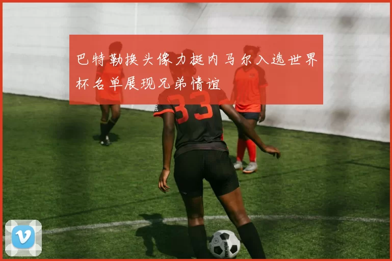 巴特勒换头像力挺内马尔入选世界杯名单展现兄弟情谊