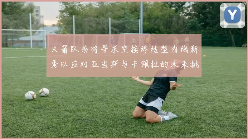 火箭队或将寻求空接终结型内线新秀以应对亚当斯与卡佩拉的未来挑战