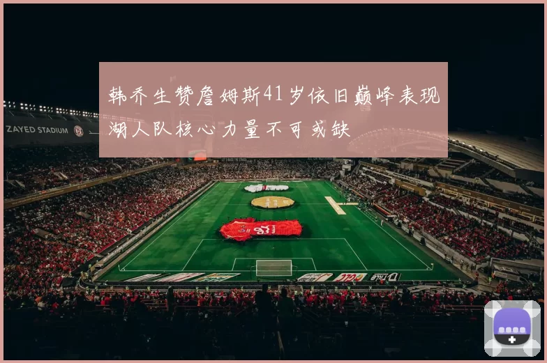 韩乔生赞詹姆斯41岁依旧巅峰表现湖人队核心力量不可或缺