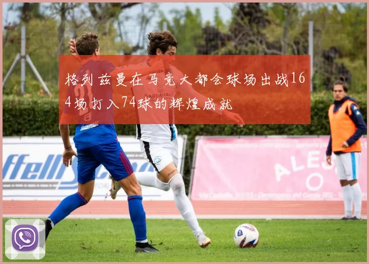 格列兹曼在马竞大都会球场出战164场打入74球的辉煌成就